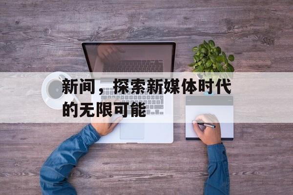 新间,探索新媒体时代的无限可能 新间,探索新媒体时代的无限可能