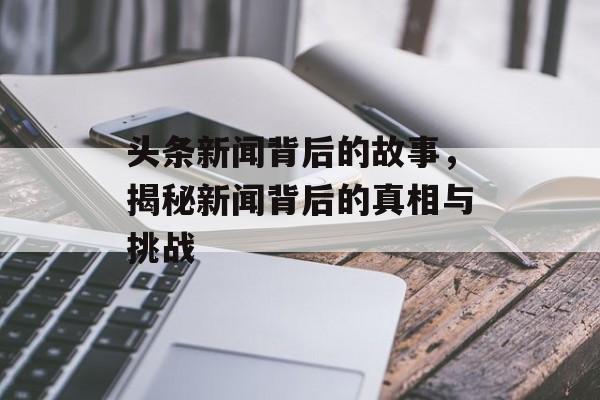头条新闻背后的故事,揭秘新闻背后的真相与挑战 头条新闻背后的故事,揭秘新闻背后的真相与挑战