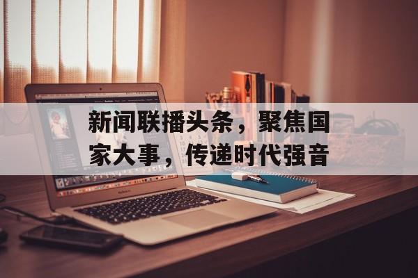 新闻联播头条,聚焦国家大事,传递时代强音 新闻联播头条,聚焦国家大事,传递时代强音