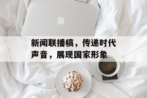 新闻联播稿,传递时代声音,展现国家形象 新闻联播稿,传递时代声音,展现国家形象