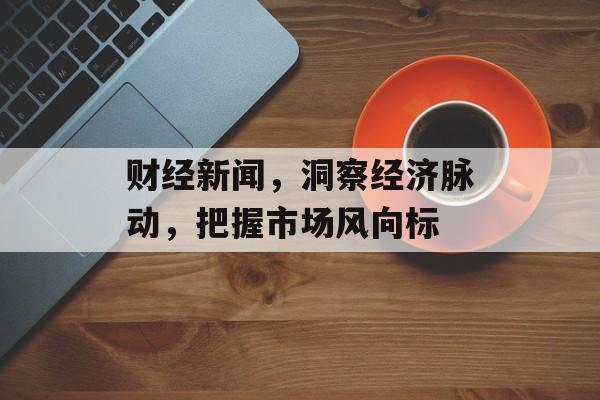财经新闻,洞察经济脉动,把握市场风向标 财经新闻,洞察经济脉动,把握市场风向标