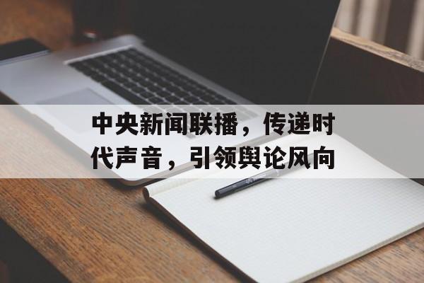中央新闻联播,传递时代声音,引领舆论风向 中央新闻联播,传递时代声音,引领舆论风向