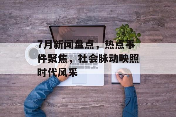 7月新闻盘点,热点事件聚焦,社会脉动映照时代风采 7月新闻盘点,热点事件聚焦,社会脉动映照时代风采