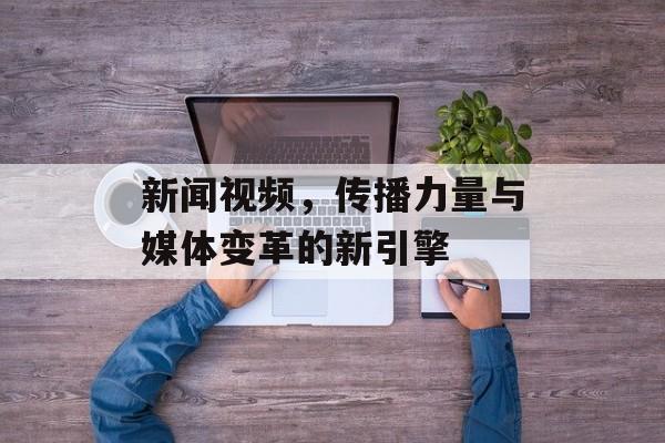 新闻视频,传播力量与媒体变革的新引擎 新闻视频,传播力量与媒体变革的新引擎