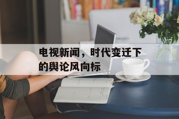 电视新闻，时代变迁下的舆论风向标