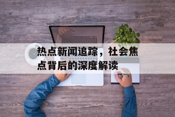 热点新闻追踪，社会焦点背后的深度解读