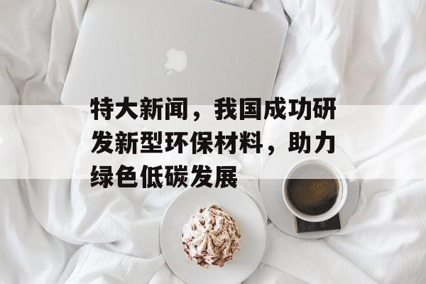 特大新闻，我国成功研发新型环保材料，助力绿色低碳发展