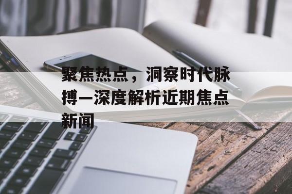 聚焦热点，洞察时代脉搏—深度解析近期焦点新闻