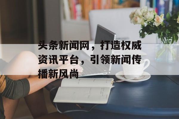 头条新闻网，打造权威资讯平台，引领新闻传播新风尚