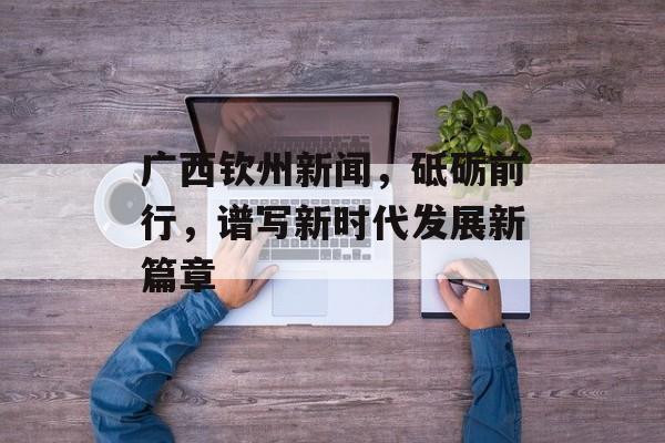 广西钦州新闻,砥砺前行,谱写新时代发展新篇章 广西钦州新闻,砥砺前行,谱写新时代发展新篇章