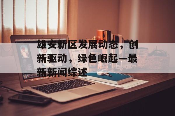雄安新区发展动态,创新驱动,绿色崛起—最新新闻综述 雄安新区发展动态,创新驱动,绿色崛起—最新新闻综述