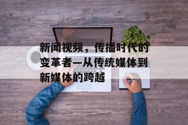 新闻视频，传播时代的变革者—从传统媒体到新媒体的跨越
