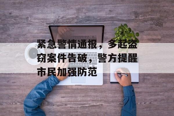 紧急警情通报,多起盗窃案件告破,警方提醒市民加强防范 紧急警情通报,多起盗窃案件告破,警方提醒市民加强防范