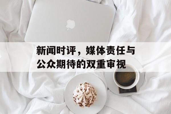 新闻时评，媒体责任与公众期待的双重审视