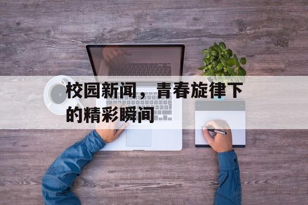 校园新闻,青春旋律下的精彩瞬间 校园新闻,青春旋律下的精彩瞬间