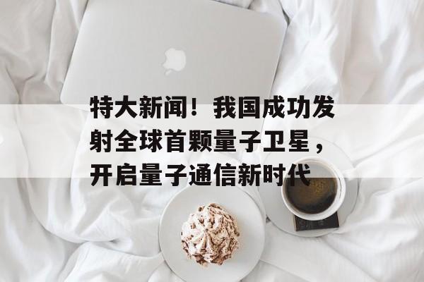 特大新闻!我国成功发射全球首颗量子卫星,开启量子通信新时代 特大新闻!我国成功发射全球首颗量子卫星,开启量子通信新时代