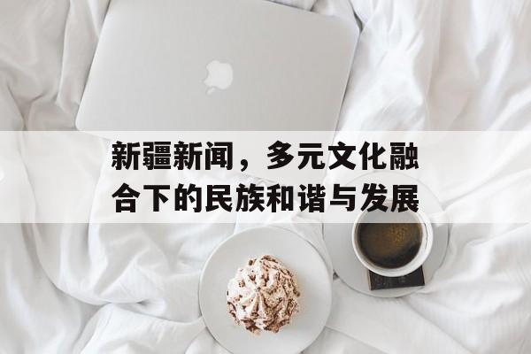 新疆新闻,多元文化融合下的民族和谐与发展 新疆新闻,多元文化融合下的民族和谐与发展
