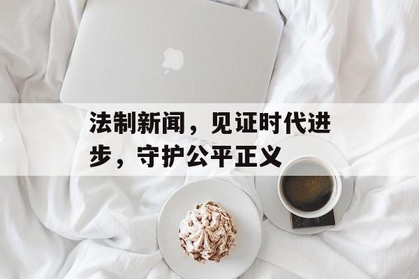法制新闻,见证时代进步,守护公平正义 法制新闻,见证时代进步,守护公平正义