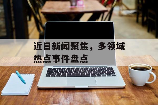 近日新闻聚焦,多领域热点事件盘点 近日新闻聚焦,多领域热点事件盘点