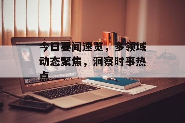 今日要闻速览,多领域动态聚焦,洞察时事热点 今日要闻速览,多领域动态聚焦,洞察时事热点