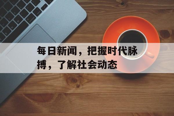 每日新闻，把握时代脉搏，了解社会动态