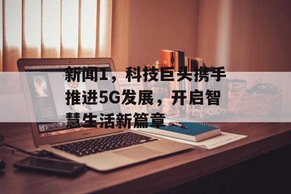 新闻1,科技巨头携手推进5G发展,开启智慧生活新篇章 新闻1,科技巨头携手推进5G发展,开启智慧生活新篇章