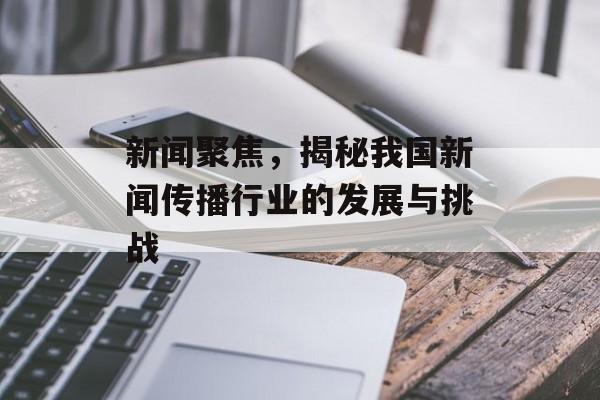 新闻聚焦,揭秘我国新闻传播行业的发展与挑战 新闻聚焦,揭秘我国新闻传播行业的发展与挑战