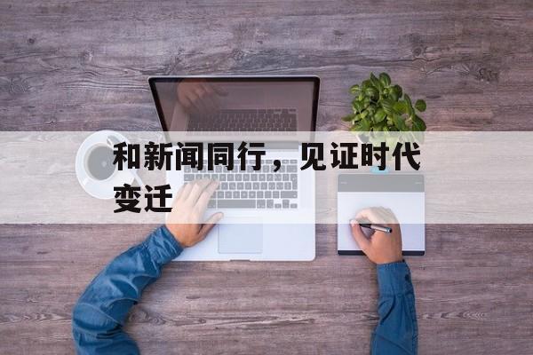和新闻同行,见证时代变迁 和新闻同行,见证时代变迁
