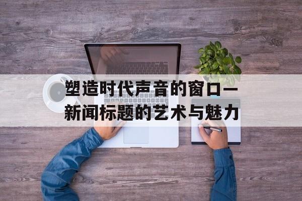 塑造时代声音的窗口—新闻标题的艺术与魅力 塑造时代声音的窗口—新闻标题的艺术与魅力