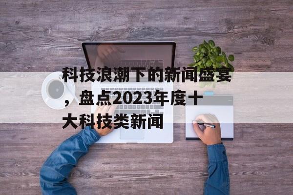 科技浪潮下的新闻盛宴,盘点2023年度十大科技类新闻 科技浪潮下的新闻盛宴,盘点2023年度十大科技类新闻
