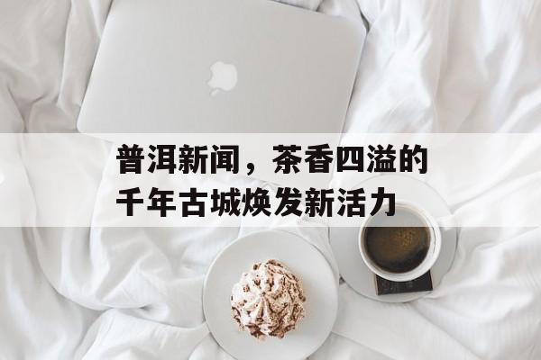 普洱新闻,茶香四溢的千年古城焕发新活力 普洱新闻,茶香四溢的千年古城焕发新活力