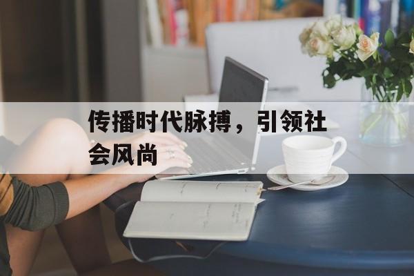 传播时代脉搏,引领社会风尚 传播时代脉搏,引领社会风尚