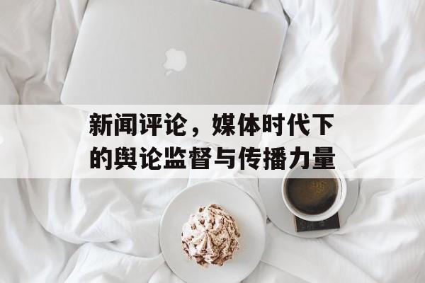新闻评论,媒体时代下的舆论监督与传播力量 新闻评论,媒体时代下的舆论监督与传播力量