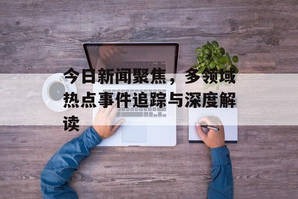 今日新闻聚焦，多领域热点事件追踪与深度解读