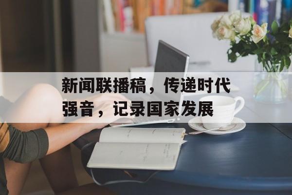 新闻联播稿,传递时代强音,记录国家发展 新闻联播稿,传递时代强音,记录国家发展