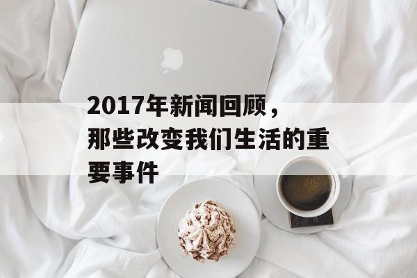 2017年新闻回顾,那些改变我们生活的重要事件 2017年新闻回顾,那些改变我们生活的重要事件