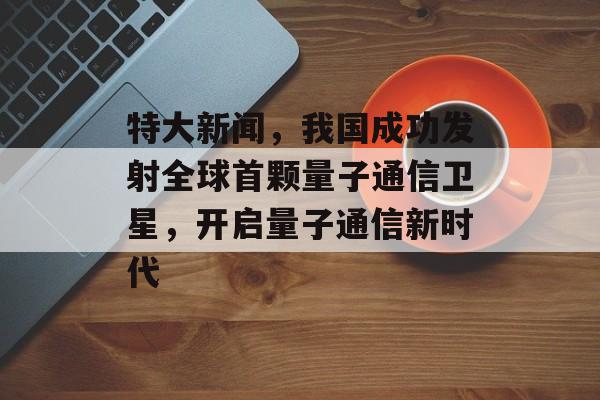 特大新闻,我国成功发射全球首颗量子通信卫星,开启量子通信新时代 特大新闻,我国成功发射全球首颗量子通信卫星,开启量子通信新时代