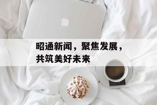 昭通新闻,聚焦发展,共筑美好未来 昭通新闻,聚焦发展,共筑美好未来