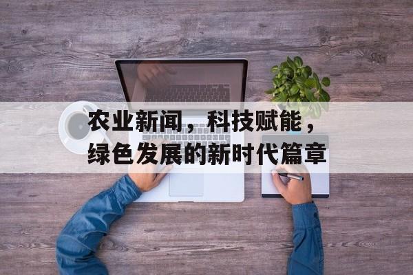 农业新闻,科技赋能,绿色发展的新时代篇章 农业新闻,科技赋能,绿色发展的新时代篇章