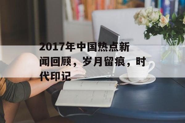 2017年中国热点新闻回顾,岁月留痕,时代印记 2017年中国热点新闻回顾,岁月留痕,时代印记