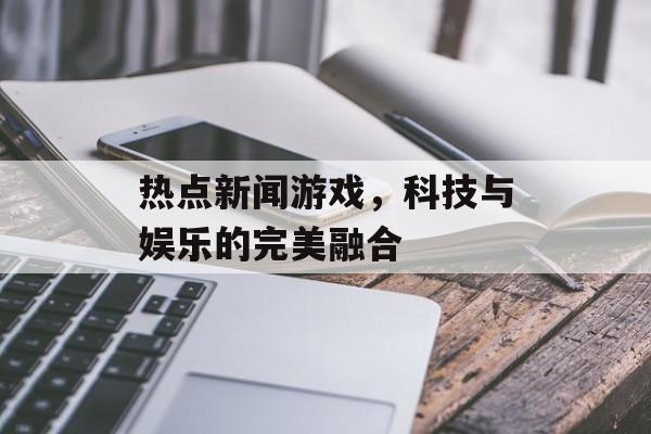 热点新闻游戏,科技与娱乐的完美融合 热点新闻游戏,科技与娱乐的完美融合