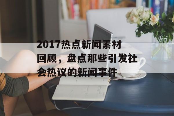 2017热点新闻素材回顾,盘点那些引发社会热议的新闻事件 2017热点新闻素材回顾,盘点那些引发社会热议的新闻事件
