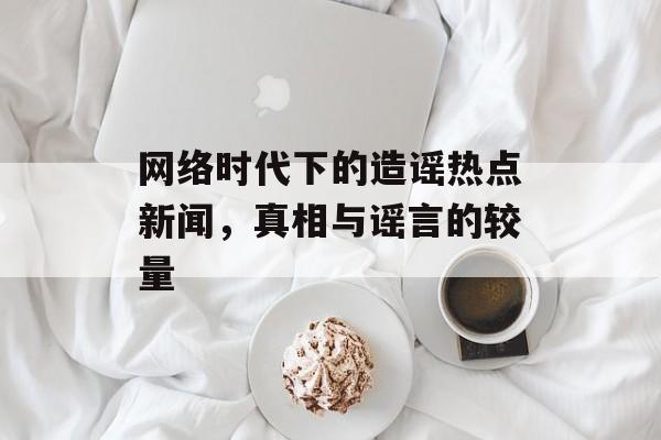 网络时代下的造谣热点新闻,真相与谣言的较量 网络时代下的造谣热点新闻,真相与谣言的较量
