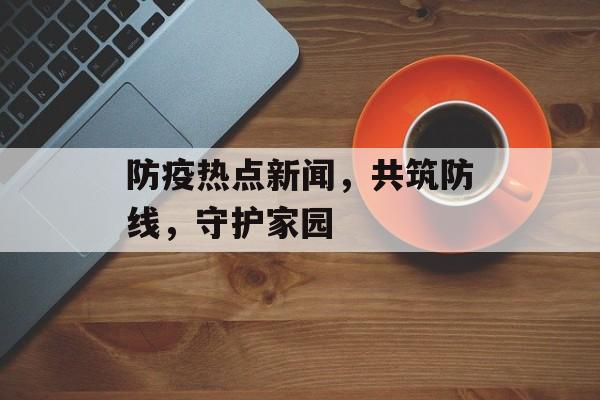 防疫热点新闻,共筑防线,守护家园 防疫热点新闻,共筑防线,守护家园