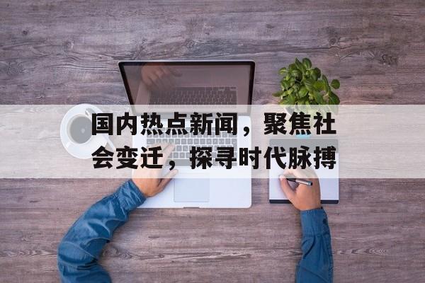 国内热点新闻，聚焦社会变迁，探寻时代脉搏