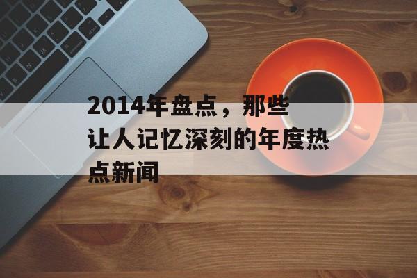 2014年盘点,那些让人记忆深刻的年度热点新闻 2014年盘点,那些让人记忆深刻的年度热点新闻
