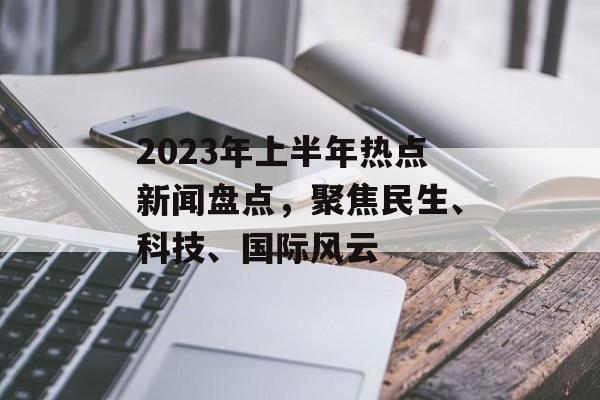 2023年上半年热点新闻盘点，聚焦民生、科技、国际风云