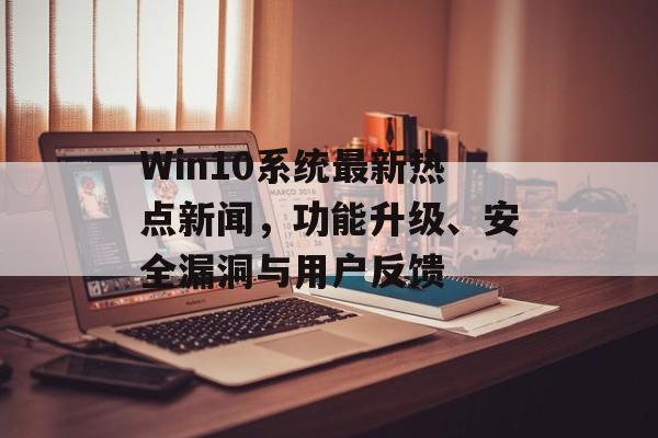 Win10系统最新热点新闻,功能升级、安全漏洞与用户反馈 Win10系统最新热点新闻,功能升级、安全漏洞与用户反馈
