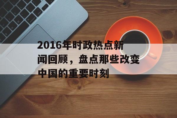 2016年时政热点新闻回顾,盘点那些改变中国的重要时刻 2016年时政热点新闻回顾,盘点那些改变中国的重要时刻