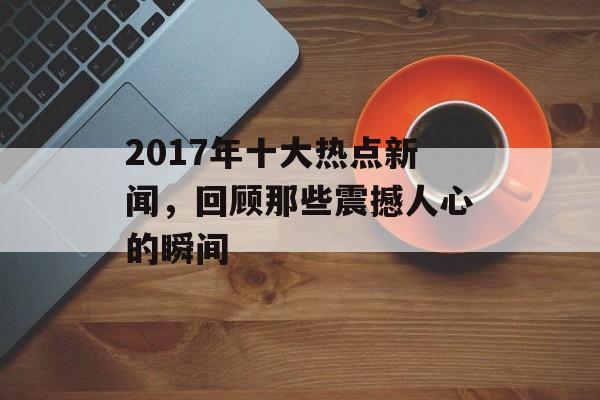 2017年十大热点新闻，回顾那些震撼人心的瞬间